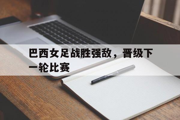 巴西女足战胜强敌，晋级下一轮比赛的简单介绍