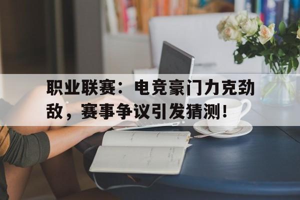 职业联赛：电竞豪门力克劲敌，赛事争议引发猜测！