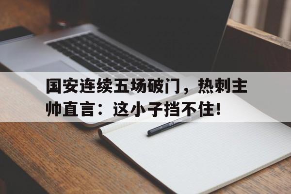 国安连续五场破门，热刺主帅直言：这小子挡不住！