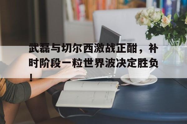 武磊与切尔西激战正酣，补时阶段一粒世界波决定胜负！武磊打进西甲首球