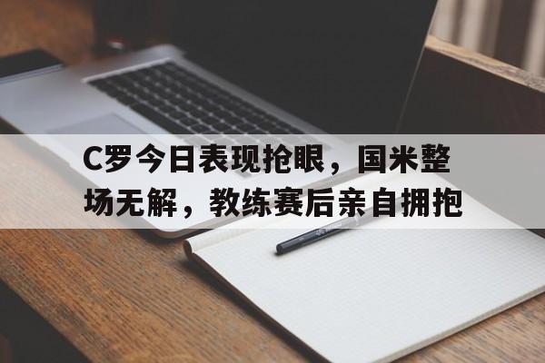 C罗今日表现抢眼，国米整场无解，教练赛后亲自拥抱