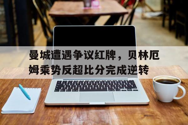 曼城遭遇争议红牌，贝林厄姆乘势反超比分完成逆转